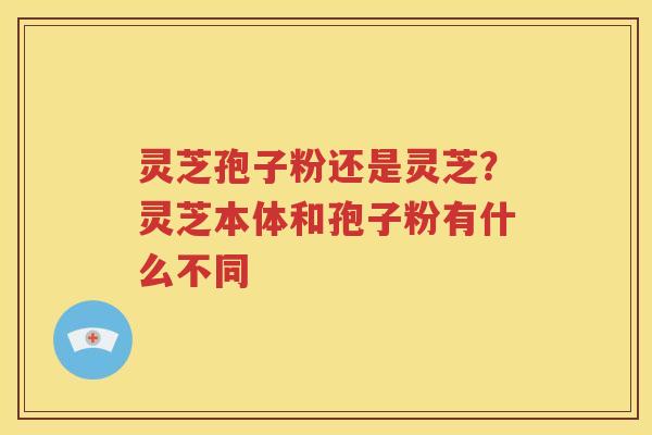 灵芝孢子粉还是灵芝？灵芝本体和孢子粉有什么不同