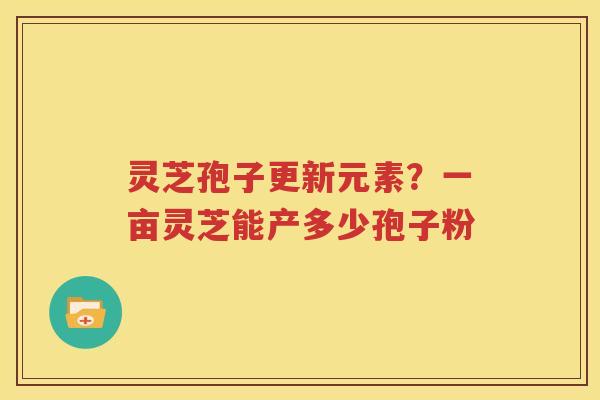 灵芝孢子更新元素？一亩灵芝能产多少孢子粉
