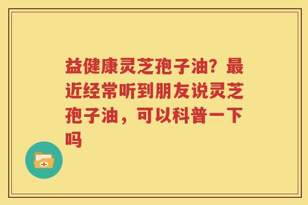 益健康灵芝孢子油？最近经常听到朋友说灵芝孢子油，可以科普一下吗
