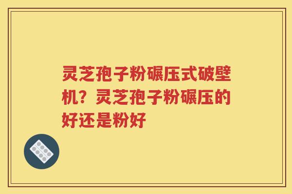 灵芝孢子粉碾压式破壁机？灵芝孢子粉碾压的好还是粉好