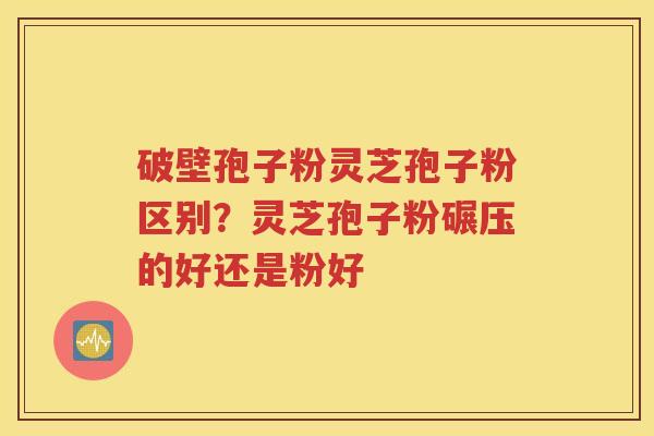 破壁孢子粉灵芝孢子粉区别？灵芝孢子粉碾压的好还是粉好