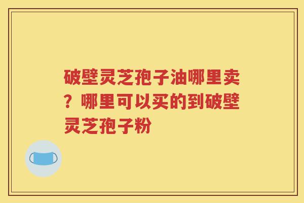 破壁灵芝孢子油哪里卖？哪里可以买的到破壁灵芝孢子粉