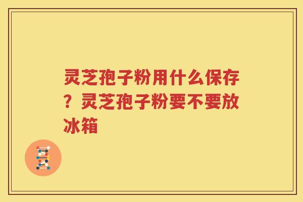 灵芝孢子粉用什么保存？灵芝孢子粉要不要放冰箱
