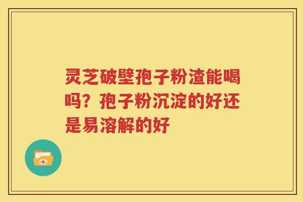 灵芝破壁孢子粉渣能喝吗？孢子粉沉淀的好还是易溶解的好