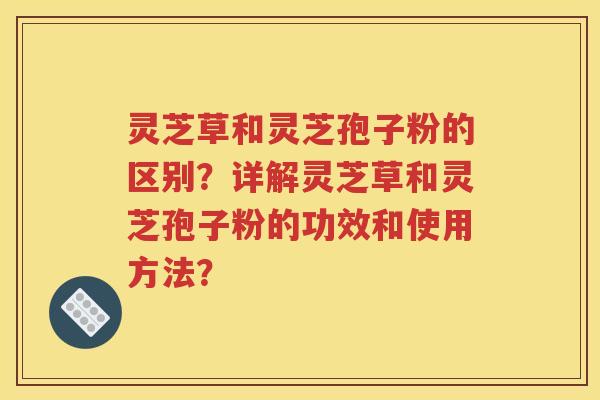 灵芝草和灵芝孢子粉的区别？详解灵芝草和灵芝孢子粉的功效和使用方法？