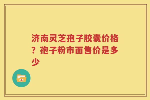 济南灵芝孢子胶囊价格？孢子粉市面售价是多少