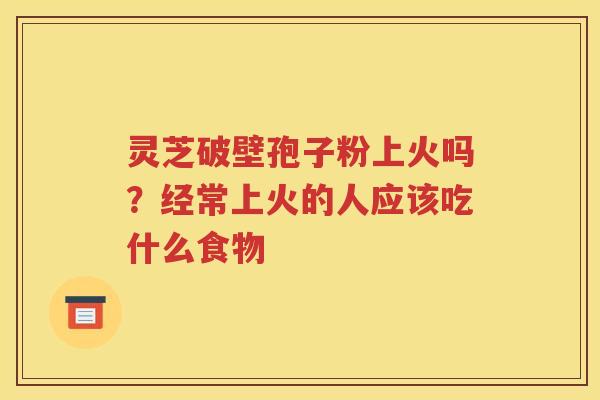 灵芝破壁孢子粉上火吗？经常上火的人应该吃什么食物