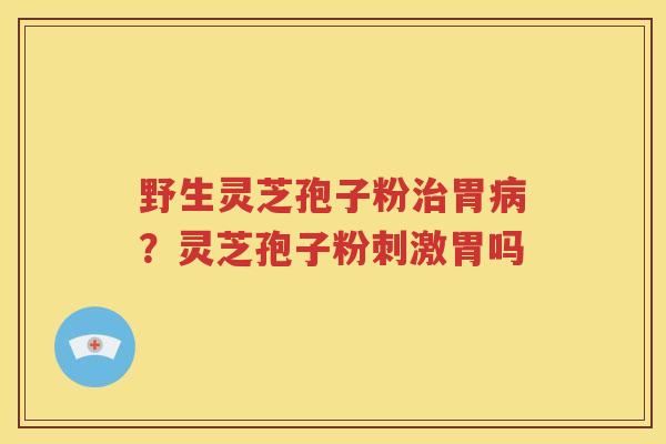 野生灵芝孢子粉治胃病？灵芝孢子粉刺激胃吗