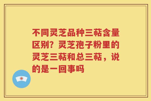 不同灵芝品种三萜含量区别？灵芝孢子粉里的灵芝三萜和总三萜，说的是一回事吗
