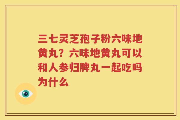 三七灵芝孢子粉六味地黄丸？六味地黄丸可以和人参归脾丸一起吃吗为什么