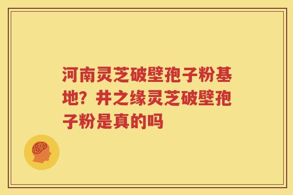 河南灵芝破壁孢子粉基地？井之缘灵芝破壁孢子粉是真的吗