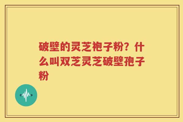 破壁的灵芝袍子粉？什么叫双芝灵芝破壁孢子粉