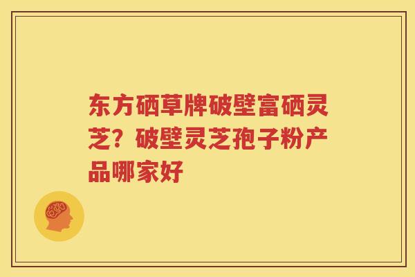 东方硒草牌破壁富硒灵芝？破壁灵芝孢子粉产品哪家好