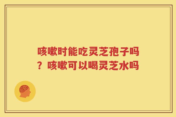 咳嗽时能吃灵芝孢子吗？咳嗽可以喝灵芝水吗