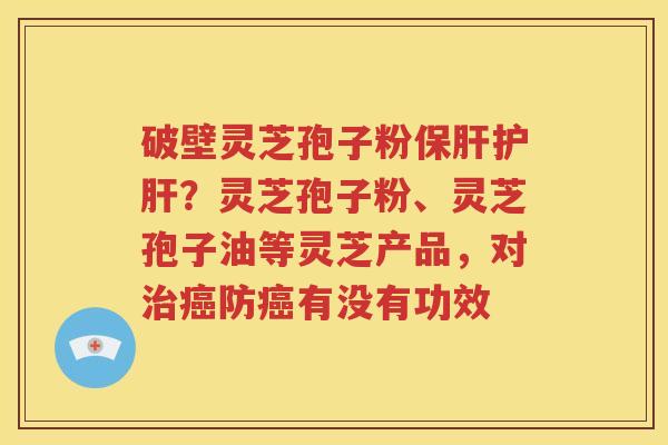 破壁灵芝孢子粉保肝护肝？灵芝孢子粉、灵芝孢子油等灵芝产品，对治癌防癌有没有功效