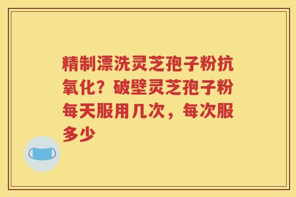精制漂洗灵芝孢子粉抗氧化？破壁灵芝孢子粉每天服用几次，每次服多少