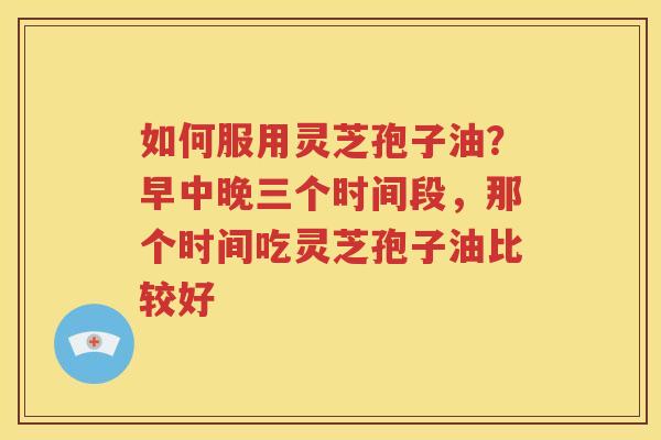 如何服用灵芝孢子油？早中晚三个时间段，那个时间吃灵芝孢子油比较好