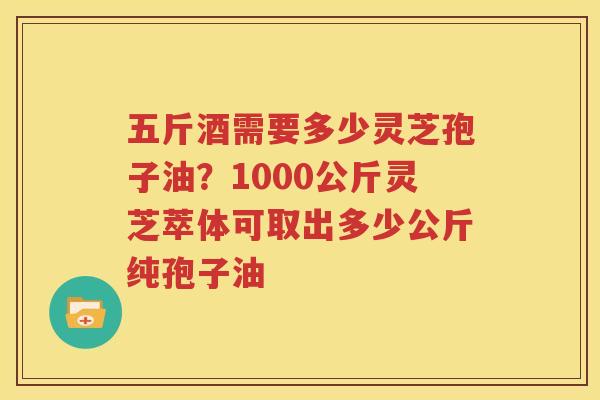 五斤酒需要多少灵芝孢子油？1000公斤灵芝萃体可取出多少公斤纯孢子油