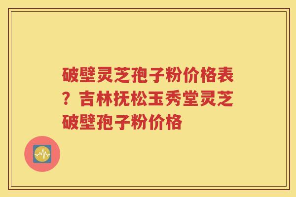 破壁灵芝孢子粉价格表？吉林抚松玉秀堂灵芝破壁孢子粉价格