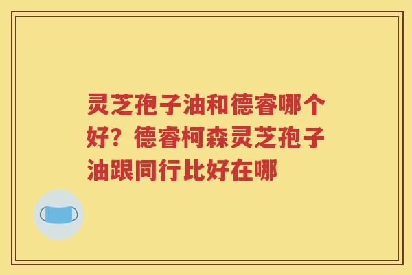 灵芝孢子油和德睿哪个好？德睿柯森灵芝孢子油跟同行比好在哪