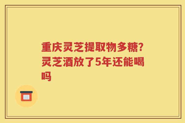 重庆灵芝提取物多糖？灵芝酒放了5年还能喝吗
