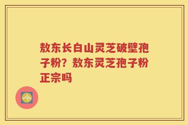 敖东长白山灵芝破壁孢子粉？敖东灵芝孢子粉正宗吗
