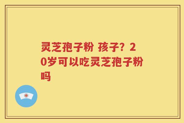 灵芝孢子粉 孩子？20岁可以吃灵芝孢子粉吗