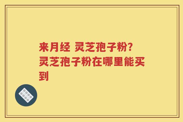 来月经 灵芝孢子粉？灵芝孢子粉在哪里能买到