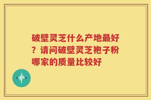 破壁灵芝什么产地最好？请问破壁灵芝袍子粉哪家的质量比较好