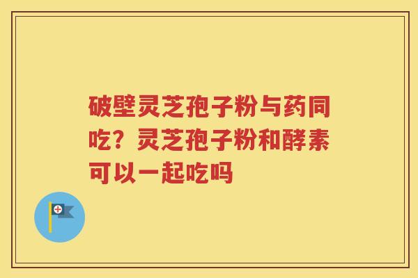 破壁灵芝孢子粉与药同吃？灵芝孢子粉和酵素可以一起吃吗