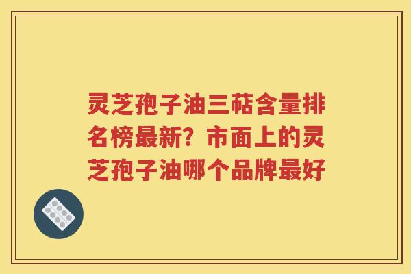 灵芝孢子油三萜含量排名榜最新？市面上的灵芝孢子油哪个品牌最好