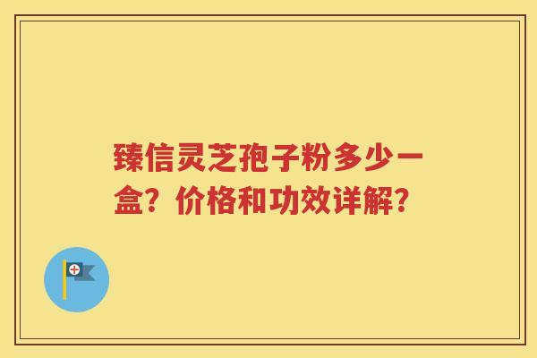 臻信灵芝孢子粉多少一盒？价格和功效详解？
