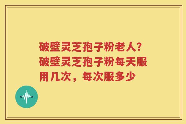 破壁灵芝孢子粉老人？破壁灵芝孢子粉每天服用几次，每次服多少