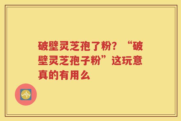 破壁灵芝孢了粉？“破壁灵芝孢子粉”这玩意真的有用么