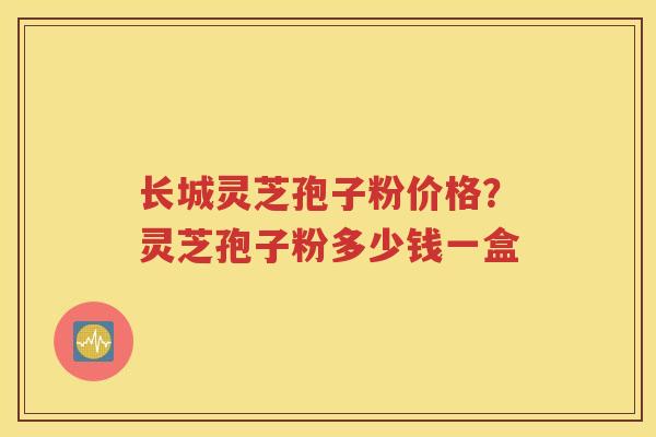 长城灵芝孢子粉价格？灵芝孢子粉多少钱一盒