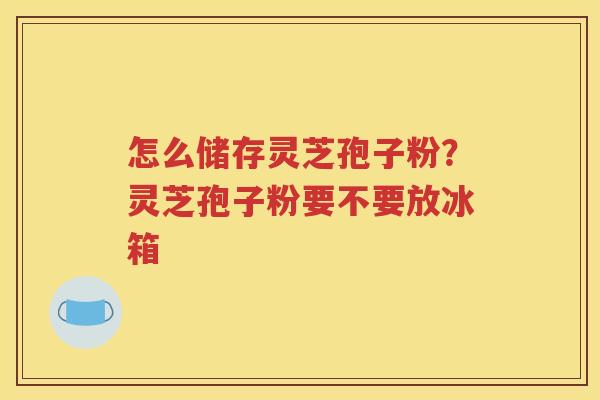 怎么储存灵芝孢子粉？灵芝孢子粉要不要放冰箱
