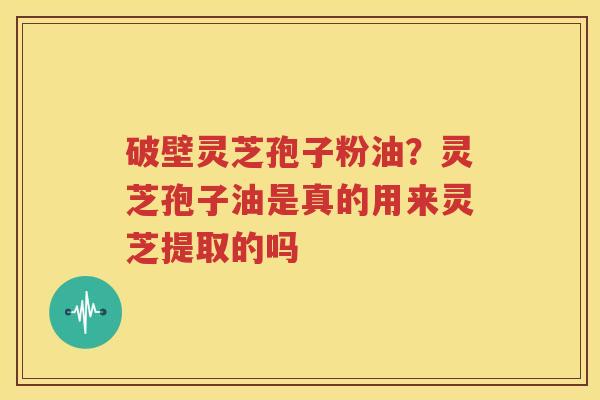 破壁灵芝孢子粉油？灵芝孢子油是真的用来灵芝提取的吗