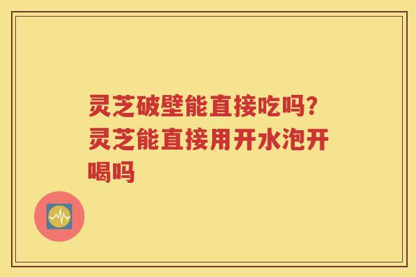 灵芝破壁能直接吃吗？灵芝能直接用开水泡开喝吗