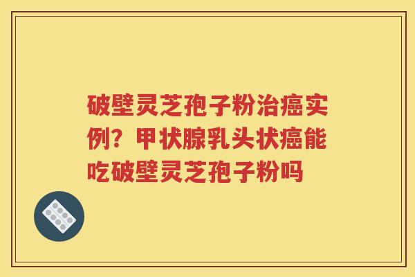 破壁灵芝孢子粉治癌实例？甲状腺乳头状癌能吃破壁灵芝孢子粉吗