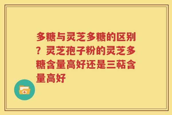 多糖与灵芝多糖的区别？灵芝孢子粉的灵芝多糖含量高好还是三萜含量高好