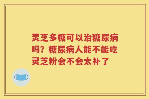 灵芝多糖可以治糖尿病吗？糖尿病人能不能吃灵芝粉会不会太补了