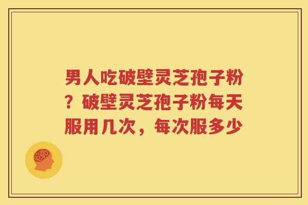 男人吃破壁灵芝孢子粉？破壁灵芝孢子粉每天服用几次，每次服多少