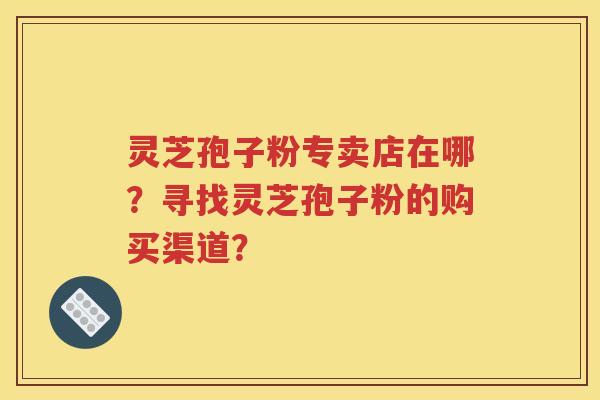 灵芝孢子粉专卖店在哪？寻找灵芝孢子粉的购买渠道？