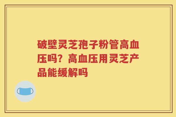 破壁灵芝孢子粉管高血压吗？高血压用灵芝产品能缓解吗