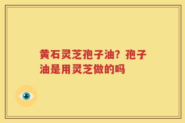 黄石灵芝孢子油？孢子油是用灵芝做的吗