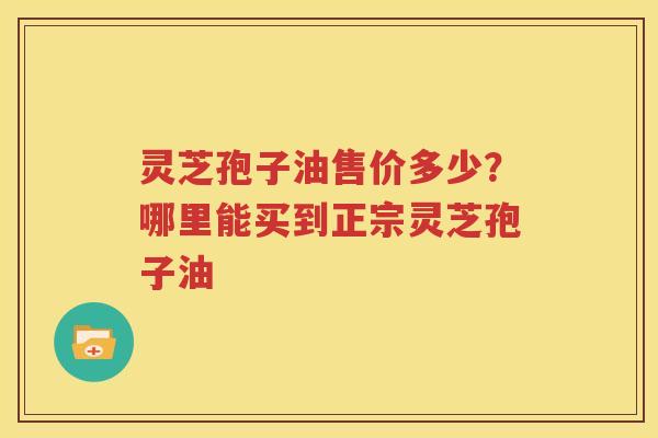灵芝孢子油售价多少？哪里能买到正宗灵芝孢子油