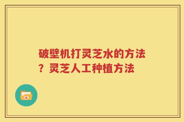 破壁机打灵芝水的方法？灵芝人工种植方法