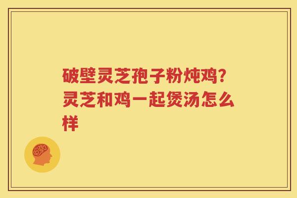 破壁灵芝孢子粉炖鸡？灵芝和鸡一起煲汤怎么样