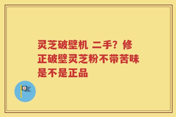 灵芝破壁机 二手？修正破壁灵芝粉不带苦味是不是正品