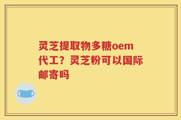 灵芝提取物多糖oem代工？灵芝粉可以国际邮寄吗
